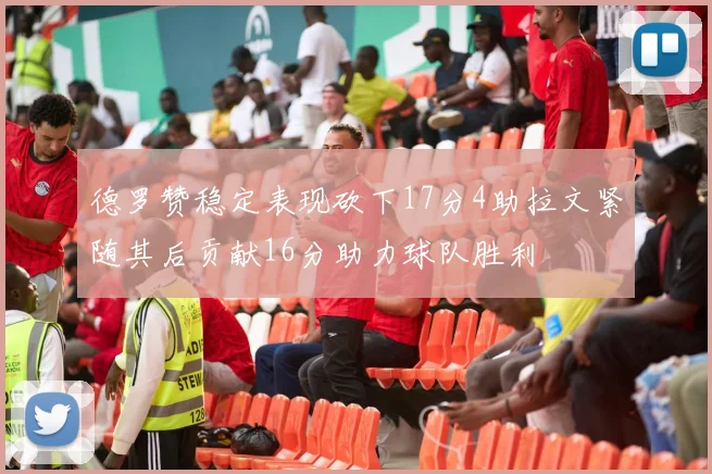 德罗赞稳定表现砍下17分4助拉文紧随其后贡献16分助力球队胜利