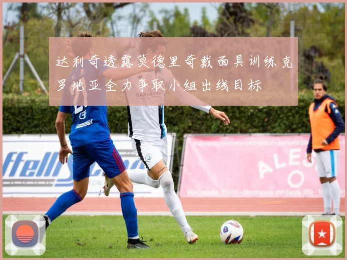 达利奇透露莫德里奇戴面具训练克罗地亚全力争取小组出线目标