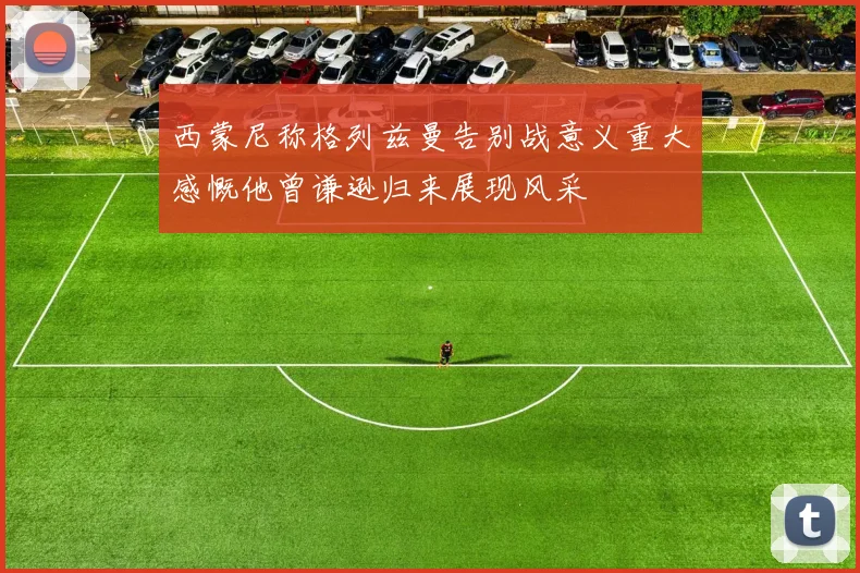 西蒙尼称格列兹曼告别战意义重大感慨他曾谦逊归来展现风采