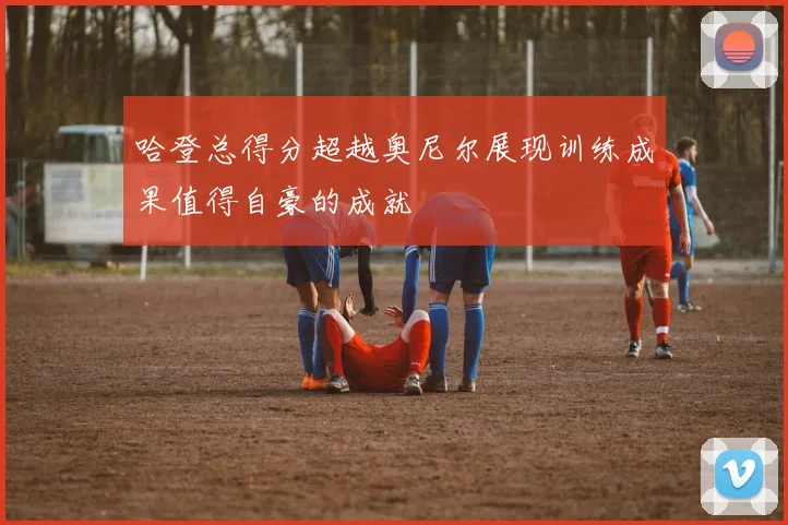 哈登总得分超越奥尼尔展现训练成果值得自豪的成就