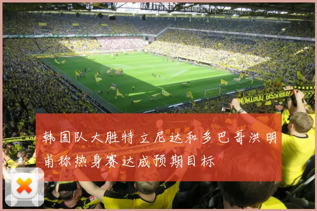 韩国队大胜特立尼达和多巴哥洪明甫称热身赛达成预期目标
