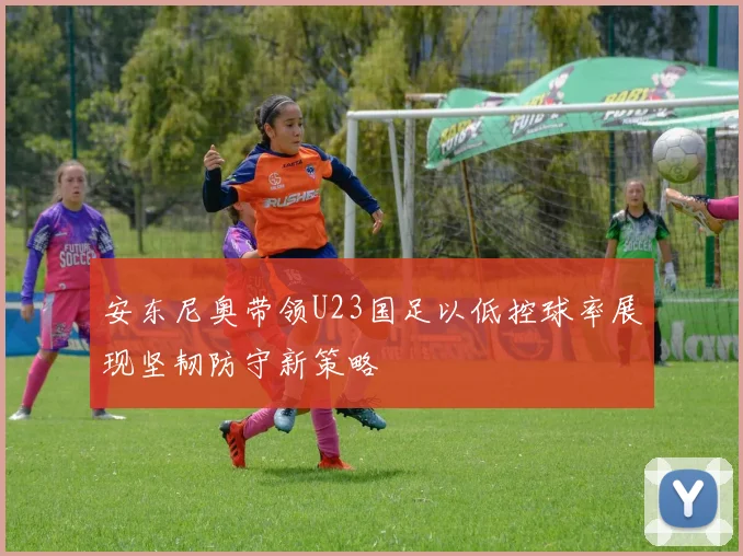 安东尼奥带领U23国足以低控球率展现坚韧防守新策略