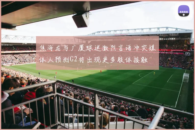 焦海龙与广厦球迷激烈言语冲突媒体人预测G2将出现更多肢体接触