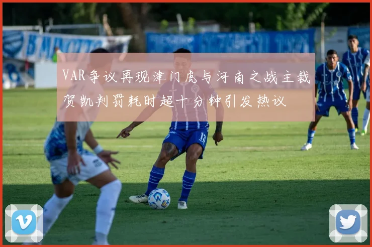 VAR争议再现津门虎与河南之战主裁贺凯判罚耗时超十分钟引发热议