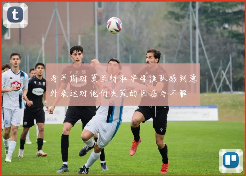 考辛斯对莫兰特和字母换队感到意外表达对他们决策的困惑与不解