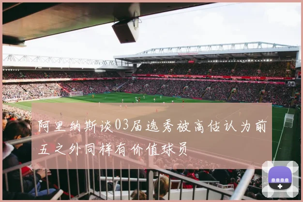 阿里纳斯谈03届选秀被高估认为前五之外同样有价值球员