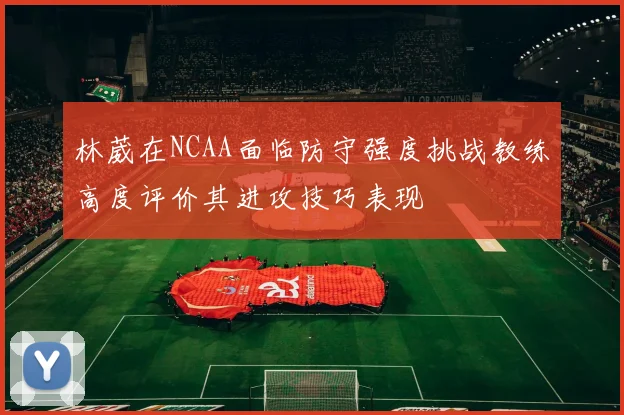 林葳在NCAA面临防守强度挑战教练高度评价其进攻技巧表现