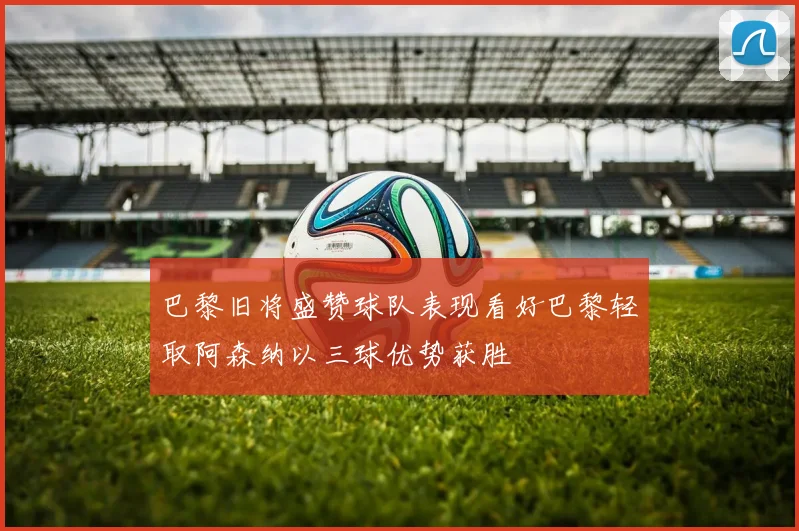 巴黎旧将盛赞球队表现看好巴黎轻取阿森纳以三球优势获胜