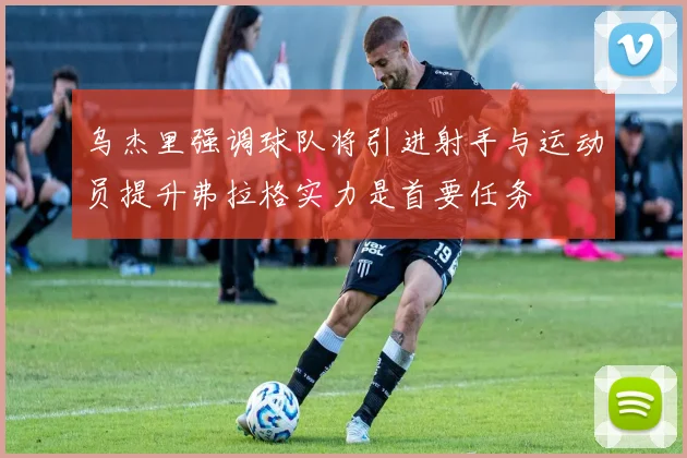 乌杰里强调球队将引进射手与运动员提升弗拉格实力是首要任务