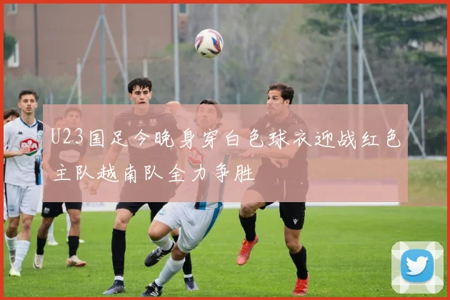 U23国足今晚身穿白色球衣迎战红色主队越南队全力争胜