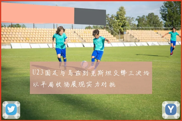 U23国足与乌兹别克斯坦交锋三次均以平局收场展现实力对抗