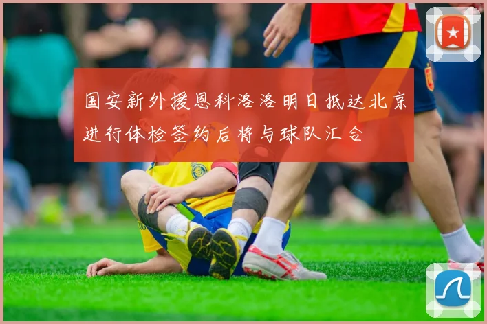 国安新外援恩科洛洛明日抵达北京进行体检签约后将与球队汇合
